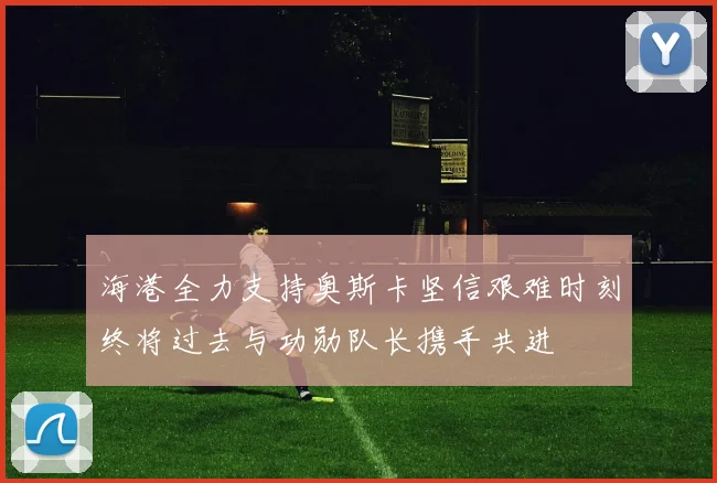 海港全力支持奥斯卡坚信艰难时刻终将过去与功勋队长携手共进