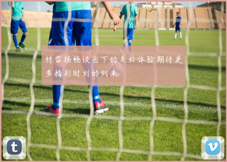 特雷杨畅谈当下的美好体验期待更多精彩时刻的到来