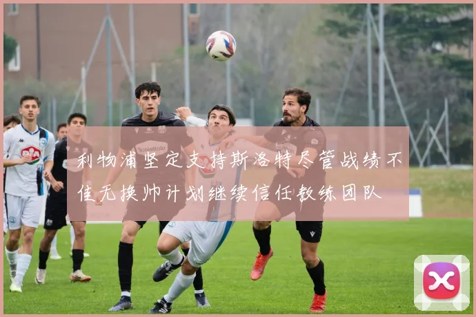 利物浦坚定支持斯洛特尽管战绩不佳无换帅计划继续信任教练团队