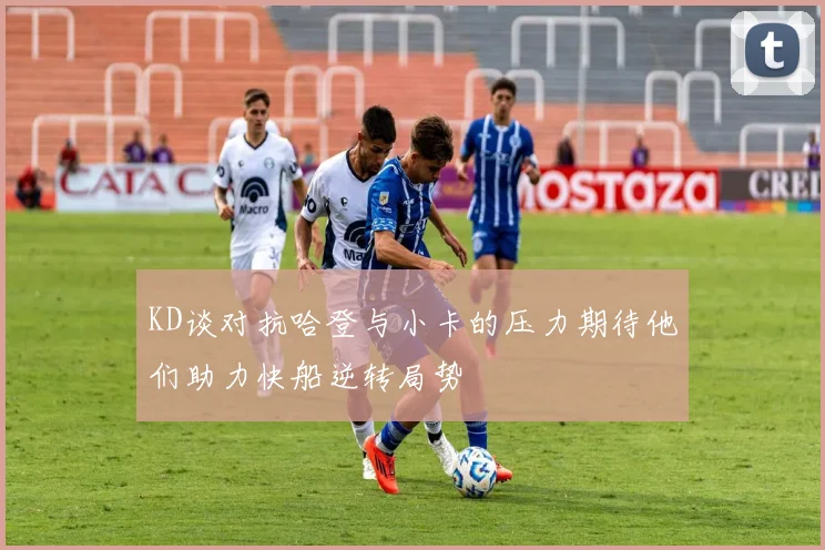 KD谈对抗哈登与小卡的压力期待他们助力快船逆转局势