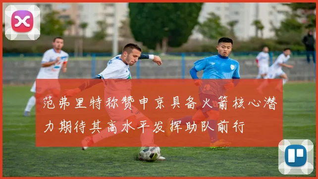 范弗里特称赞申京具备火箭核心潜力期待其高水平发挥助队前行
