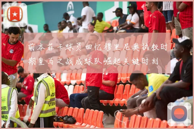 前本菲卡球员回忆穆里尼奥执教时期皇马之战成球队崛起关键时刻