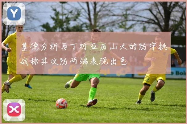 基德分析马丁对亚历山大的防守挑战称其攻防两端表现出色