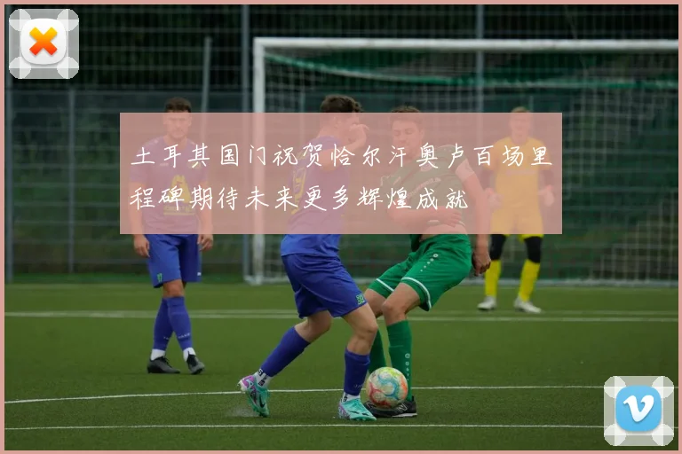 土耳其国门祝贺恰尔汗奥卢百场里程碑期待未来更多辉煌成就