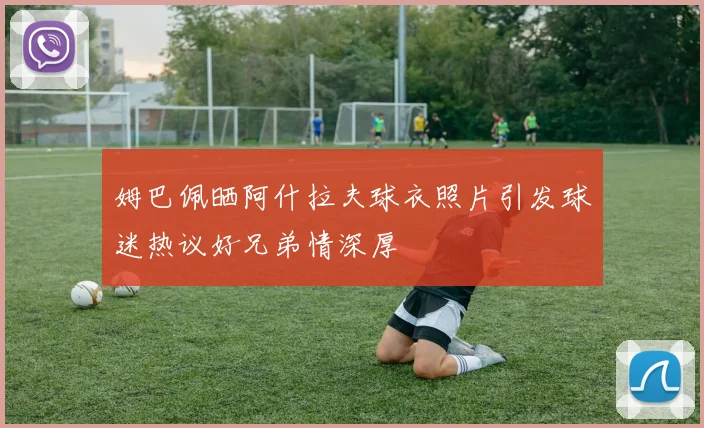 姆巴佩晒阿什拉夫球衣照片引发球迷热议好兄弟情深厚