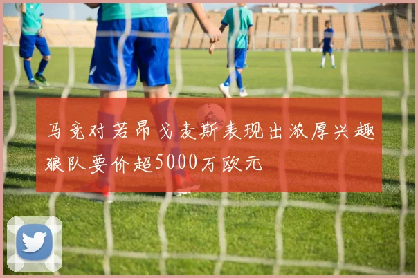 马竞对若昂戈麦斯表现出浓厚兴趣狼队要价超5000万欧元