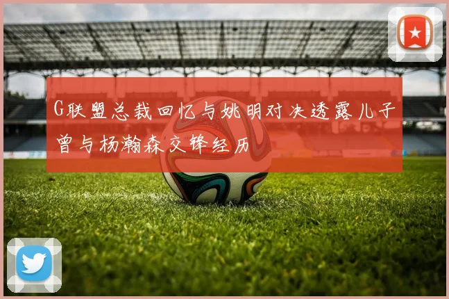 G联盟总裁回忆与姚明对决透露儿子曾与杨瀚森交锋经历
