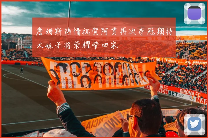 詹姆斯热情祝贺阿贾再次夺冠期待大妹子将荣耀带回家
