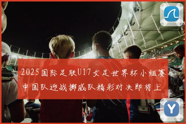 2025国际足联U17女足世界杯小组赛中国队迎战挪威队精彩对决即将上演