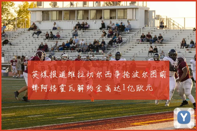 英媒报道维拉切尔西争抢波尔图前锋阿格霍瓦解约金高达1亿欧元