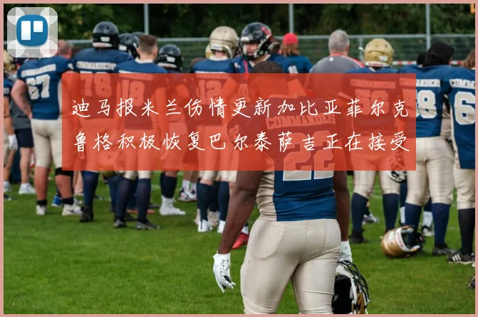 迪马报米兰伤情更新加比亚菲尔克鲁格积极恢复巴尔泰萨吉正在接受评估