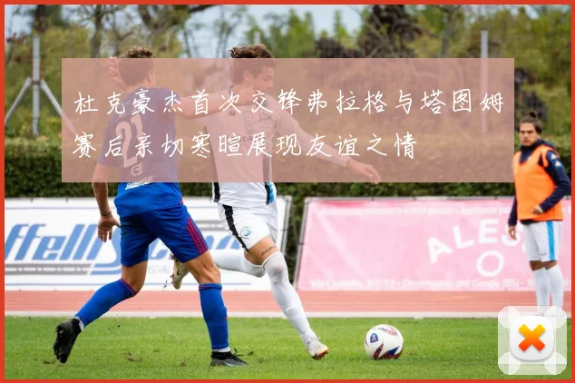 杜克豪杰首次交锋弗拉格与塔图姆赛后亲切寒暄展现友谊之情