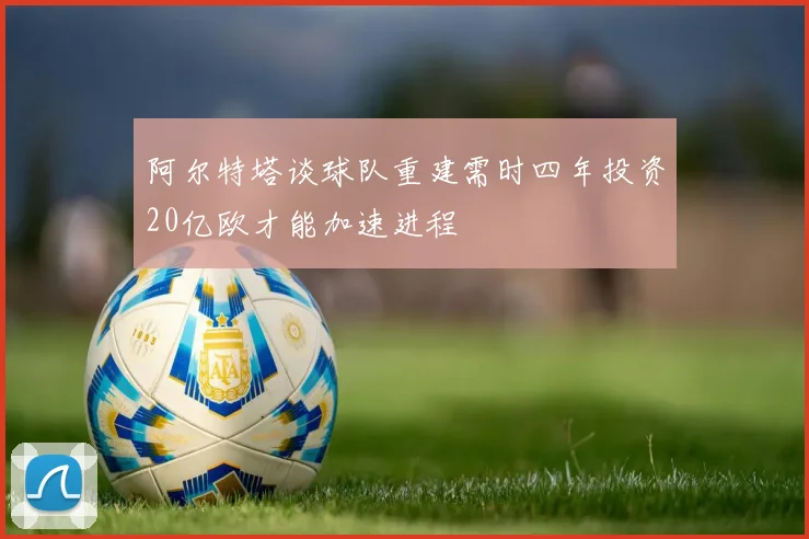 阿尔特塔谈球队重建需时四年投资20亿欧才能加速进程