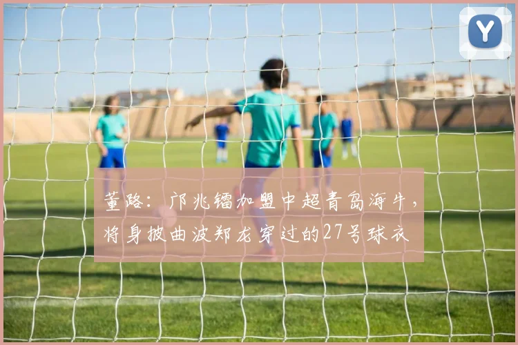 董路：邝兆镭加盟中超青岛海牛，将身披曲波郑龙穿过的27号球衣