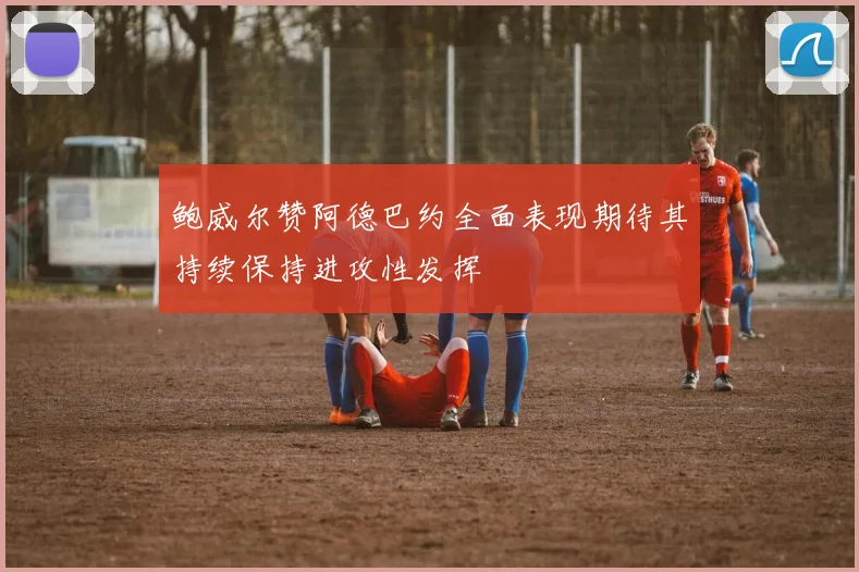 鲍威尔赞阿德巴约全面表现期待其持续保持进攻性发挥