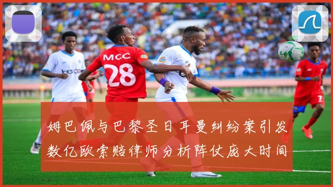 姆巴佩与巴黎圣日耳曼纠纷案引发数亿欧索赔律师分析阵仗庞大时间漫长